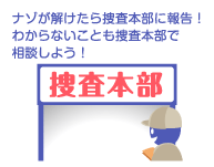 ナゾが解けたら捜査本部に報告！わからないことも捜査本部で相談しよう！