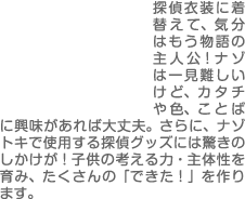 探偵衣装に着替えて、気分はもう物語の主人公！ナゾは一見難しいけど、カタチや色、ことばに興味があれば大丈夫。さらに、ナゾトキで使用する探偵グッズには驚きのしかけが！子供の考える力・主体性を育み、たくさんの「できた！」を作ります。